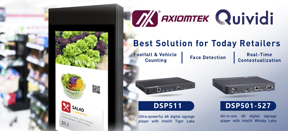 Axiomtek – a world-renowned leader relentlessly devoted in the research, development and manufacture of series of innovative and reliable industrial computer products of high efficiency – is pleased to announce its collaboration with Quividi, the leading audience and campaign intelligence platform for DOOH and digital signage – to enable retailers and brands test, measure, monetize and optimize contextualized content on in-store screens. The combination of Axiomtek’s advanced signage products with Quividi’s AI and audience measurement platform enables brick-and-mortar retailers to create unique in-store communication experiences that increase shopper engagement and sales. “We are happy to integrate Quividi’s smart audience platform with our signage player products to ease the challenges our customers face when developing and deploying intelligent retail communications through the use of signage technologies. Quividi’s real-time data drives personalized shopping experiences and increases conversion. Through this integration, we are providing great capabilities not only for retail but also for the corporate, banking, transportation, and hospitality segments to deliver seamlessly compelling and valuable content to targeted audiences,” says Irene Huang, the business development manager of Intelligent Retail Solution Division at Axiomtek. Commenting on the occasion, Ivan Del Muro, Global Business Development Director at Quividi said: “We are glad to partner with Axiomtek and provide retailers with actionable real-time analytics. With AMP Indoor and AMP Outdoor, Quividi provides a unique audience measurement suite that gives a holistic view of all retail audiences and helps address shoppers with the most relevant content to drive sales.” Featuring fanless operation and compact size, Axiomtek’s Quidivi-compatible DSP501-527 and DSP511 digital signage players are designed for advertising and in-store communication, allowing retailers to leverage retail media, artificial intelligence, and digitalization to create engaging shopper experiences. Retailers use Quividi's data to understand and optimize the performance of their in-store communications and monetize their screens' footfall with advertising. For indoor screens, Quividi’s computer-vision solution measures the footfall and dwell time in real-time, as well as the number of watchers, watchers’ demographics and attention time. For shop windows and outdoor screens, Quividi also measures the number of vehicles broken down by type and color. Axiomtek’s DSP501-527 and DSP511 now support Quividi software. For more product information or customization services, please visit our global website at www.axiomtek.com or contact one of our sales representatives at info@axiomtek.com.tw. All-in-one 4K digital signage player – DSP501-527 The digital signage player DSP501-527 is powered by the 8th generation Intel® Core™ i5/i3 and Celeron® processor and supports dual 4K displays with its DisplayPort++ and HDMI 2.0 ports to cope with the growing demand for context awareness. It is also equipped with two DDR4-2400 SO-DIMM slots for up to 32GB of system memory. Its I/O choices include four USB 3.0 ports, one USB 2.0 port, one Gigabit Ethernet port, one RS-232, one Mic-in, one Line-out, one SIM card slot and four antenna openings. It has one M.2 Key E 2230 slot and one M.2 Key B 3042 slot for Wi-Fi, Bluetooth, or 4G LTE. 8th gen Intel® Core™ i5/i3 & Celeron® processor (codename: Whisky Lake) 2 DDR4-2400 SO-DIMM for up to 32GB of memory DisplayPort++ and 1 HDMI 2.0 ports, 5 USB and 1 GbE LAN ports 1 M.2 Key E 2230 for Wi-Fi/BT and 1 M.2 Key B 3042 slot for 4G LTE Ultra-powerful 4K digital signage player – DSP511 Axiomtek’s DSP511 is powered by the 11th generation Intel® Core™ i7 processor. It is designed to deliver dynamic graphics/video experiences, AI analytics, computer vision, and other visualization applications. It is also equipped with two DDR4-3200 SO-DIMM slots for up to 64GB of system memory. It comes with four HDMI 2.0, three USB 3.1 ports, one USB 2.0 port, two Gigabit Ethernet ports, one RS-232. One M.2 Key E 2230 slot and one M.2 Key B 3052 slot for Wi-Fi, Bluetooth, or 4G LTE. 11th generation Intel® Core™ i7 processor (codename: Tiger Lake). 2 DDR4-3200 SO-DIMM for up to 64GB of system memory 4 HDMI 2.0 ports, 4 USB and 2 GbE LAN ports 1 M.2 Key E 2230 for Wi-Fi/BT and 1 M.2 Key B 3042 slot for 4G LTE About Quividi Quividi is the pioneer and World #1 audience & campaign intelligence platform for DOOH & Digital Signage, with 600+ customers analyzing billions of shoppers every month, across tens of thousands of screens. With its face, body and vehicle detection features, Quividi is the most comprehensive and accurate solution to measure consumer engagement with DOOH & Digital Signage, on all types of venues, outside, inside, and in-store. Brands use Quividi to turn DOOH & Digital Signage into a powerful medium, boosting engagement, traffic and sales. With our platform, marketers have the unique ability to test, measure, optimize and deliver data-driven contextualized content to best engage and convert audiences, while respecting privacy. For more information, see https://quividi.com.